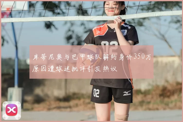 库蒂尼奥与巴甲球队解约身价350万原因遭球迷批评引发热议