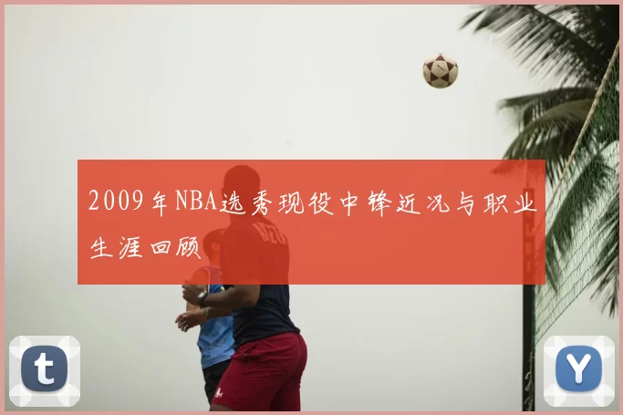 2009年NBA选秀现役中锋近况与职业生涯回顾