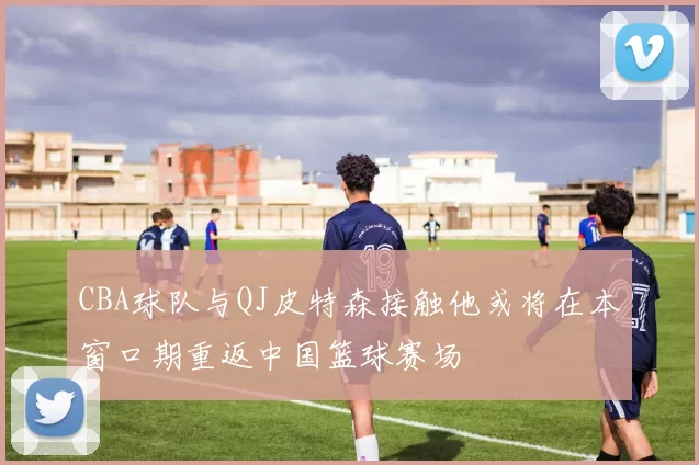 CBA球队与QJ皮特森接触他或将在本窗口期重返中国篮球赛场