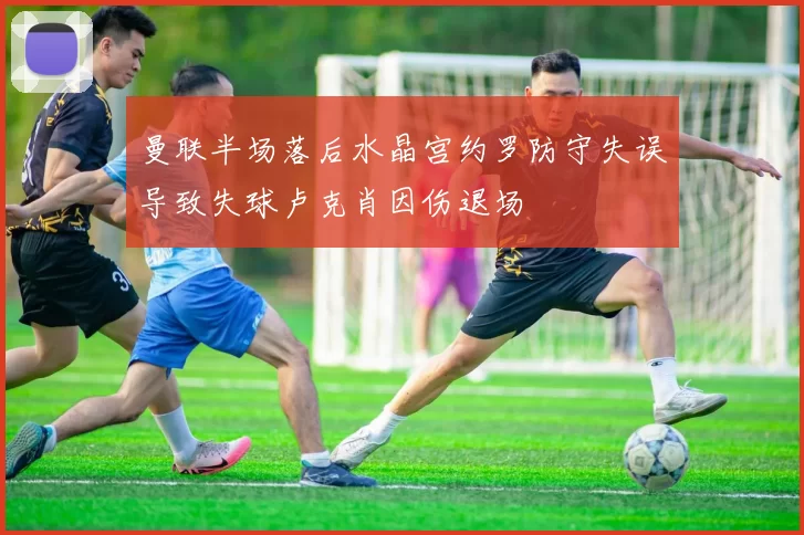 曼联半场落后水晶宫约罗防守失误导致失球卢克肖因伤退场