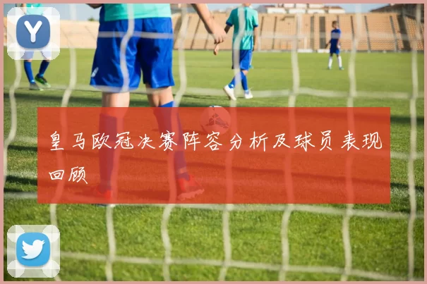 皇马欧冠决赛阵容分析及球员表现回顾