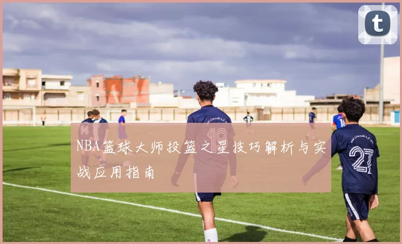 NBA篮球大师投篮之星技巧解析与实战应用指南