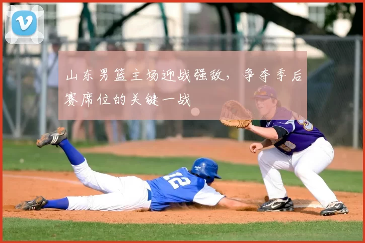 山东男篮主场迎战强敌，争夺季后赛席位的关键一战