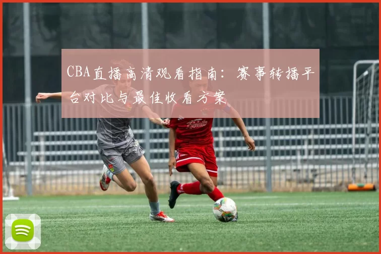 CBA直播高清观看指南：赛事转播平台对比与最佳收看方案