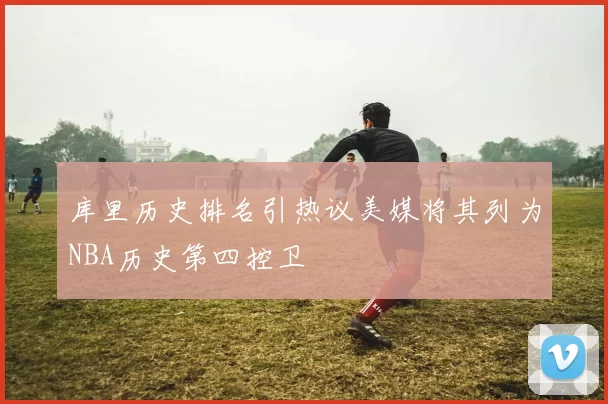 库里历史排名引热议美媒将其列为NBA历史第四控卫
