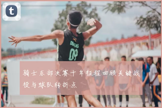骑士东部决赛十年征程回顾关键战役与球队转折点
