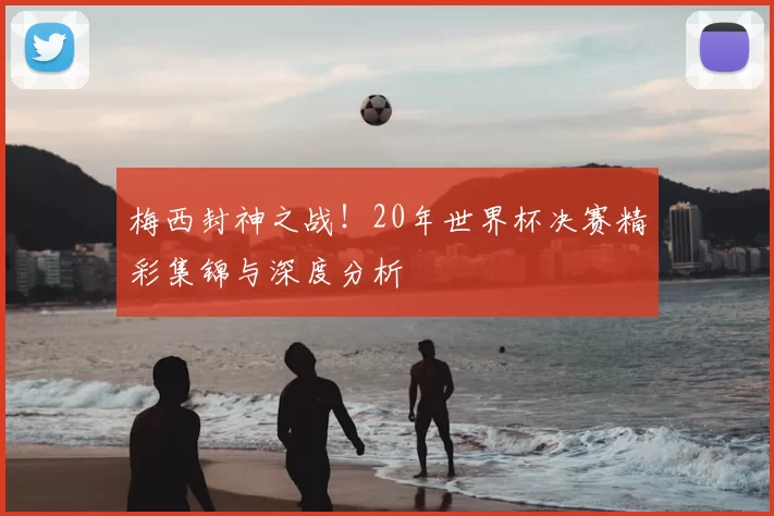 梅西封神之战!20年世界杯决赛精彩集锦与深度分析