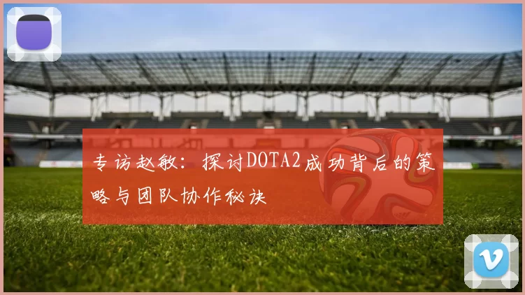 专访赵敏：探讨DOTA2成功背后的策略与团队协作秘诀