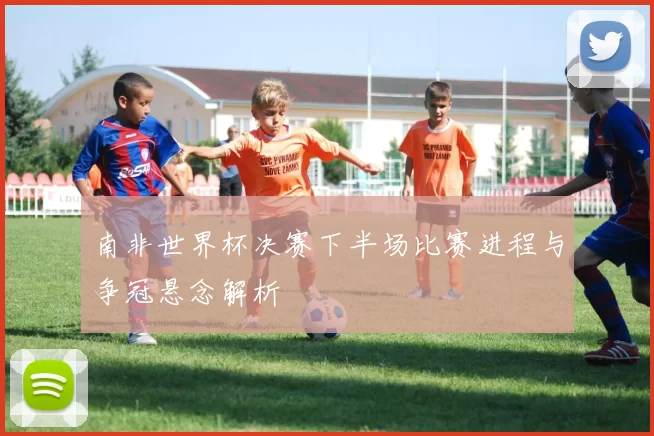 南非世界杯决赛下半场比赛进程与争冠悬念解析