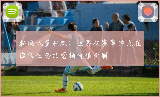 私域流量狂欢:世界杯赛事热点在微信生态的营销价值全解