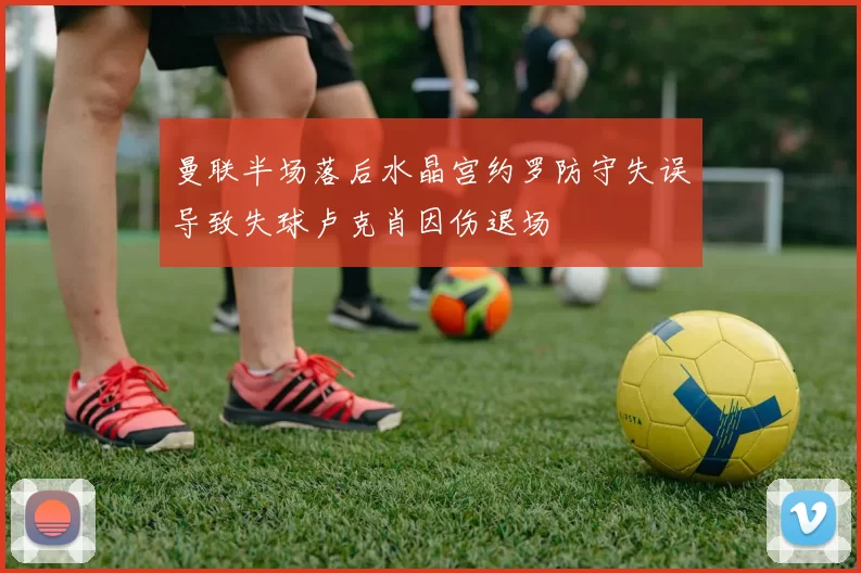 曼联半场落后水晶宫约罗防守失误导致失球卢克肖因伤退场