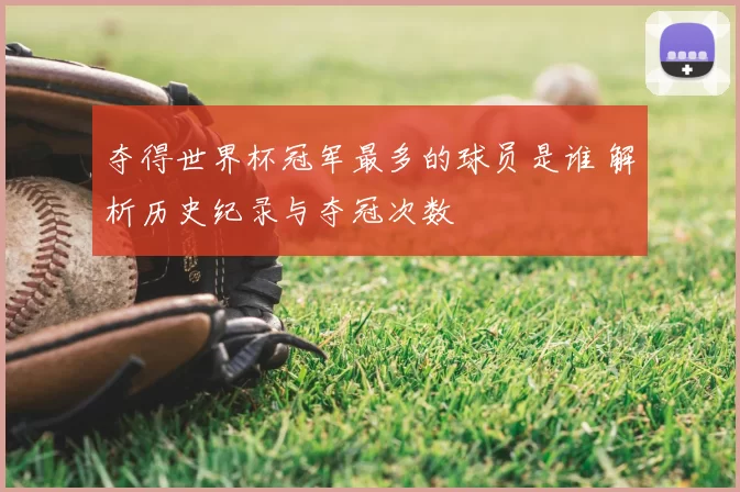 夺得世界杯冠军最多的球员是谁 解析历史纪录与夺冠次数