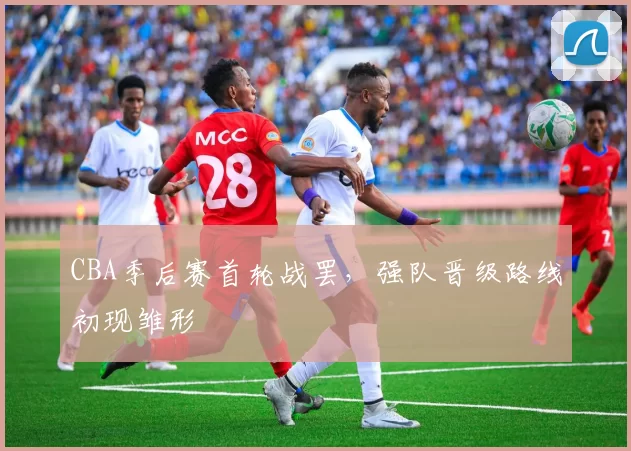 CBA季后赛首轮战罢，强队晋级路线初现雏形