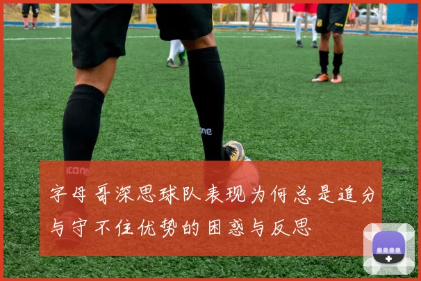 字母哥深思球队表现为何总是追分与守不住优势的困惑与反思