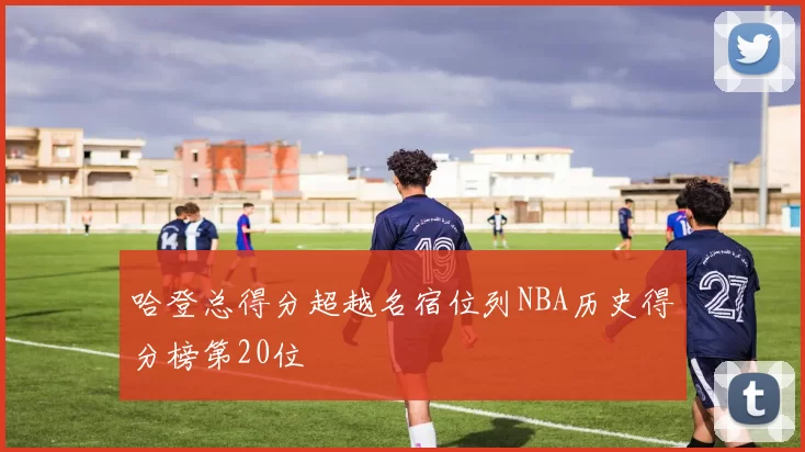 哈登总得分超越名宿位列NBA历史得分榜第20位