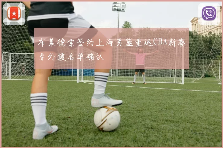 布莱德索签约上海男篮重返CBA新赛季外援名单确认
