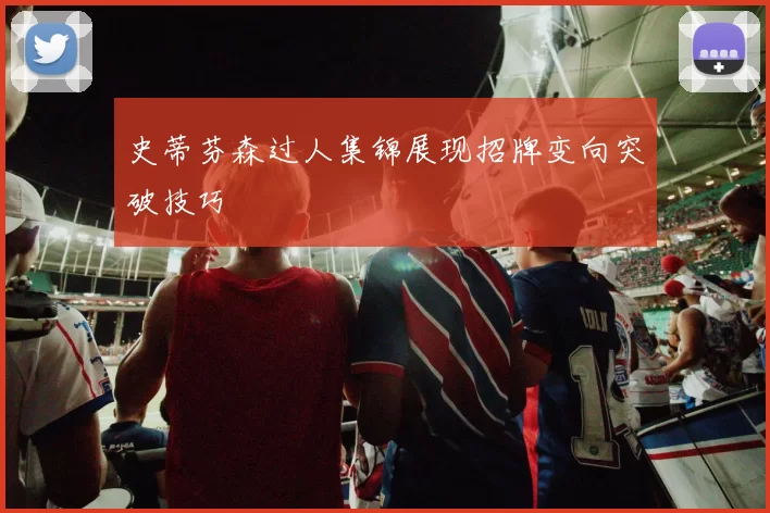 史蒂芬森过人集锦展现招牌变向突破技巧