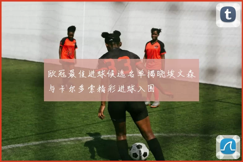 欧冠最佳进球候选名单揭晓埃文森与卡尔多索精彩进球入围