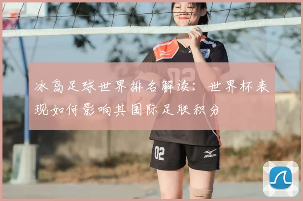 冰岛足球世界排名解读:世界杯表现如何影响其国际足联积分