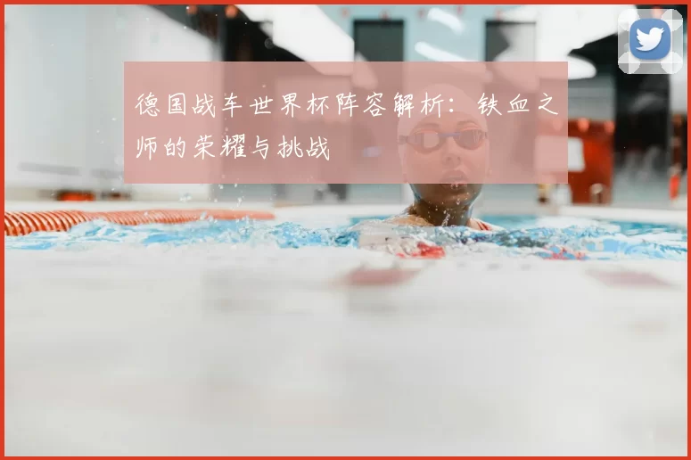 德国战车世界杯阵容解析:铁血之师的荣耀与挑战
