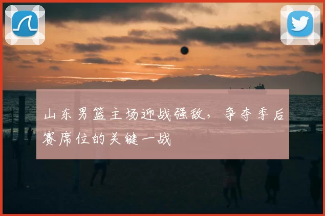 山东男篮主场迎战强敌，争夺季后赛席位的关键一战