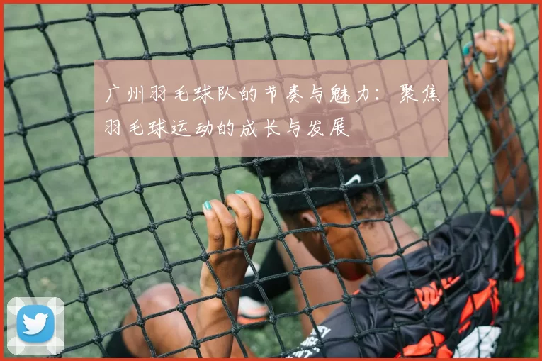 广州羽毛球队的节奏与魅力:聚焦羽毛球运动的成长与发展