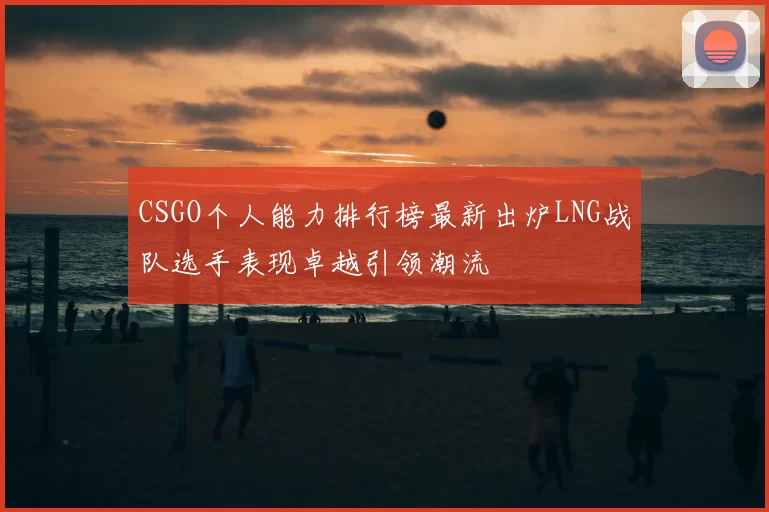 CSGO个人能力排行榜最新出炉LNG战队选手表现卓越引领潮流