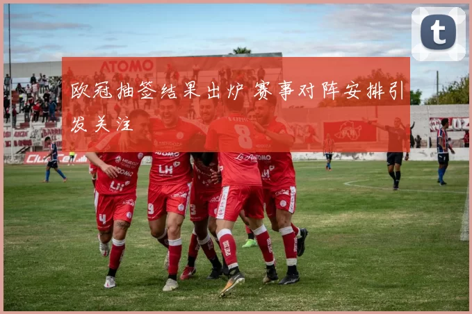 欧冠抽签结果出炉 赛事对阵安排引发关注