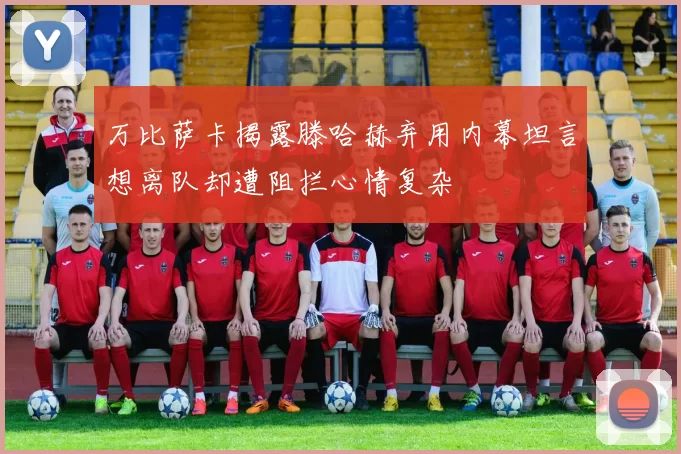 万比萨卡揭露滕哈赫弃用内幕坦言想离队却遭阻拦心情复杂