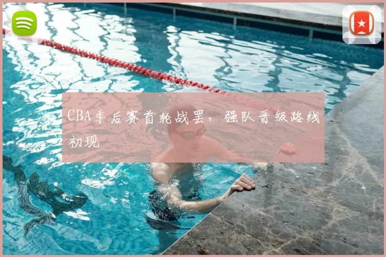CBA季后赛首轮战罢，强队晋级路线初现