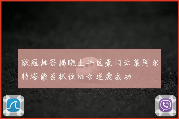 欧冠抽签揭晓上半区豪门云集阿尔特塔能否抓住机会逆袭成功