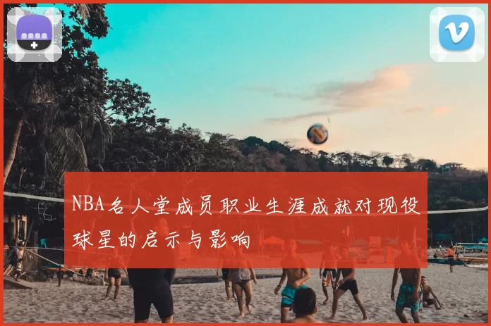NBA名人堂成员职业生涯成就对现役球星的启示与影响