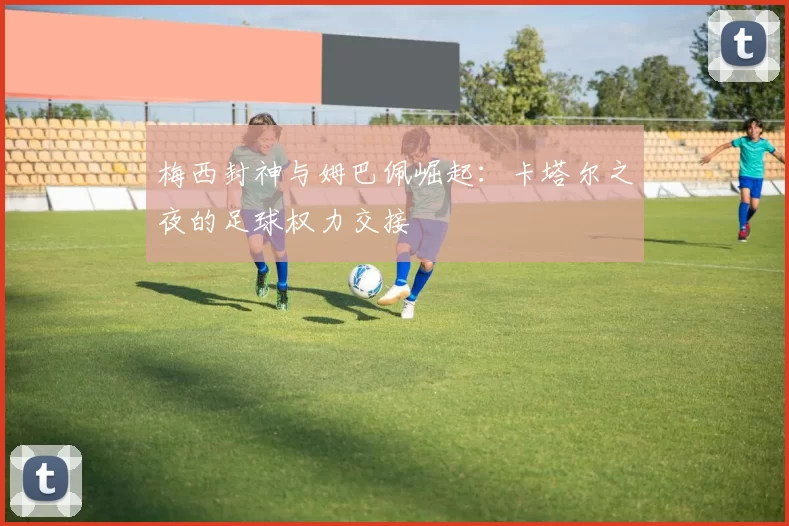 梅西封神与姆巴佩崛起:卡塔尔之夜的足球权力交接