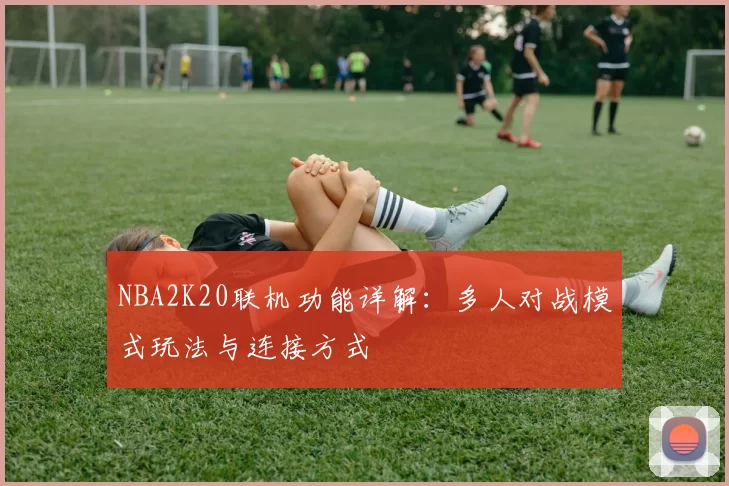 NBA2K20联机功能详解：多人对战模式玩法与连接方式