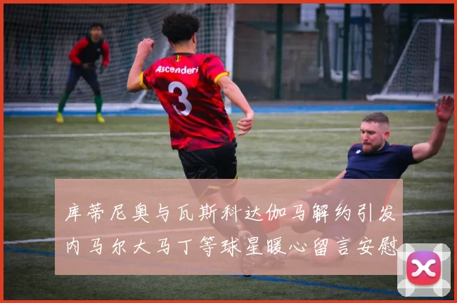 库蒂尼奥与瓦斯科达伽马解约引发内马尔大马丁等球星暖心留言安慰