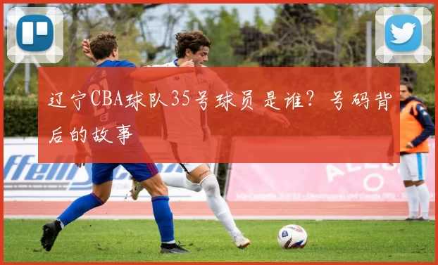 辽宁CBA球队35号球员是谁？号码背后的故事