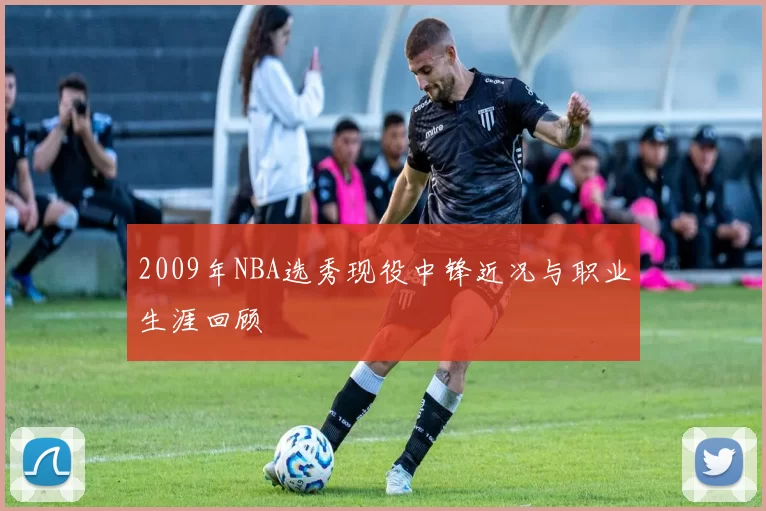 2009年NBA选秀现役中锋近况与职业生涯回顾