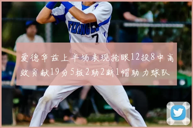 爱德华兹上半场表现抢眼12投8中高效贡献19分5板2助2断1帽助力球队