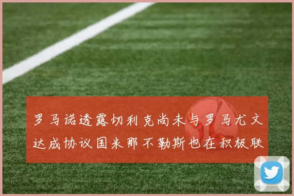 罗马诺透露切利克尚未与罗马尤文达成协议国米那不勒斯也在积极联系