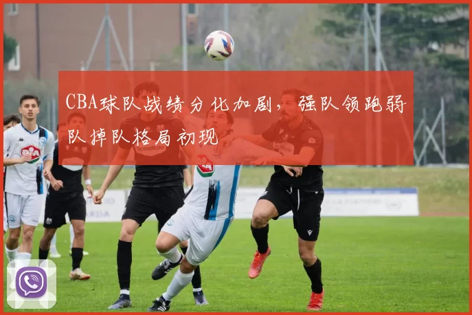 CBA球队战绩分化加剧，强队领跑弱队掉队格局初现