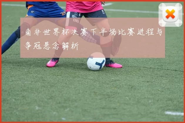 南非世界杯决赛下半场比赛进程与争冠悬念解析