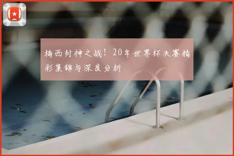 梅西封神之战!20年世界杯决赛精彩集锦与深度分析