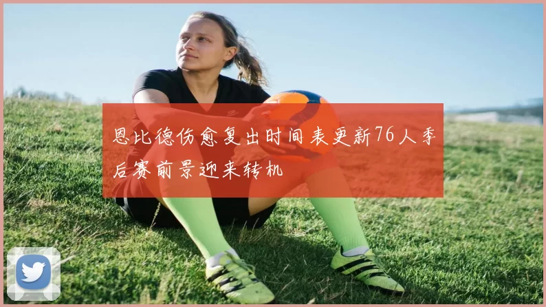 恩比德伤愈复出时间表更新76人季后赛前景迎来转机