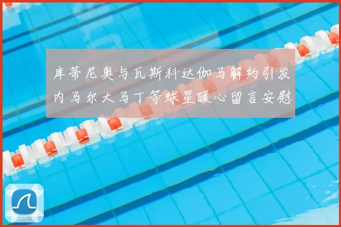 库蒂尼奥与瓦斯科达伽马解约引发内马尔大马丁等球星暖心留言安慰