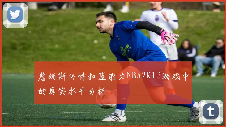 詹姆斯怀特扣篮能力NBA2K13游戏中的真实水平分析