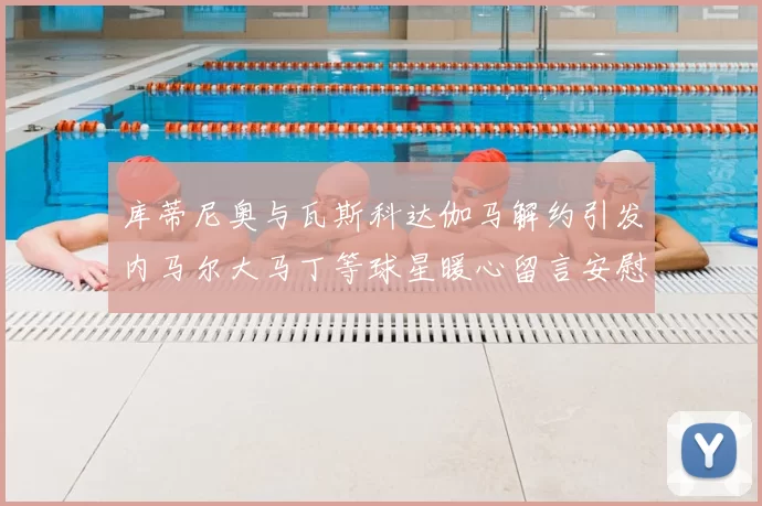 库蒂尼奥与瓦斯科达伽马解约引发内马尔大马丁等球星暖心留言安慰