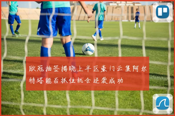 欧冠抽签揭晓上半区豪门云集阿尔特塔能否抓住机会逆袭成功