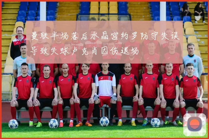 曼联半场落后水晶宫约罗防守失误导致失球卢克肖因伤退场