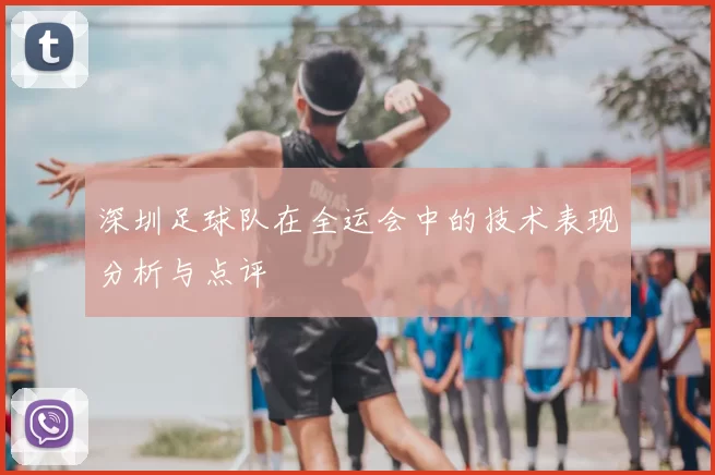 深圳足球队在全运会中的技术表现分析与点评
