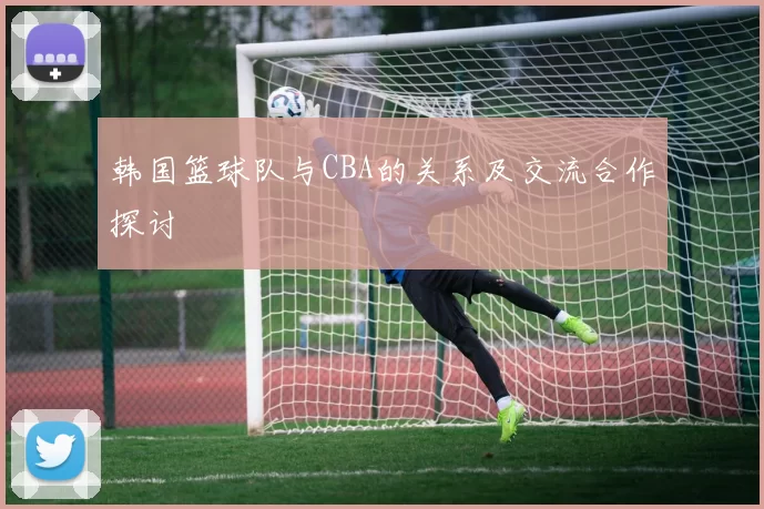 韩国篮球队与CBA的关系及交流合作探讨